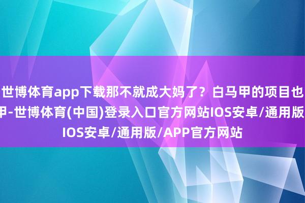 世博体育app下载那不就成大妈了?白马甲的项目也伏击!那白马甲-世博体育(中国)登录入口官方网站IOS安卓/通用版/APP官方网站