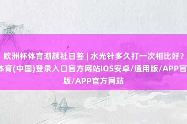 欧洲杯体育潮颜社日签 | 水光针多久打一次相比好？-世博体育(中国)登录入口官方网站IOS安卓/通用版/APP官方网站