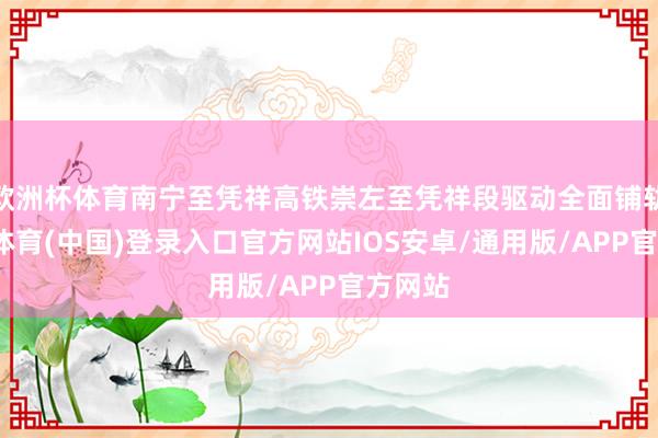 欧洲杯体育南宁至凭祥高铁崇左至凭祥段驱动全面铺轨-世博体育(中国)登录入口官方网站IOS安卓/通用版/APP官方网站