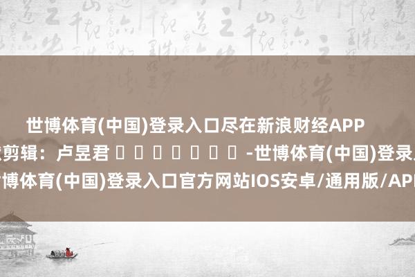 世博体育(中国)登录入口尽在新浪财经APP            						包袱剪辑：卢昱君 							-世博体育(中国)登录入口官方网站IOS安卓/通用版/APP官方网站