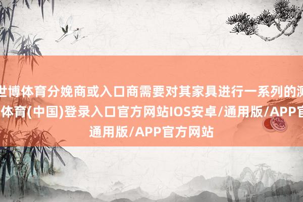 世博体育分娩商或入口商需要对其家具进行一系列的测试-世博体育(中国)登录入口官方网站IOS安卓/通用版/APP官方网站