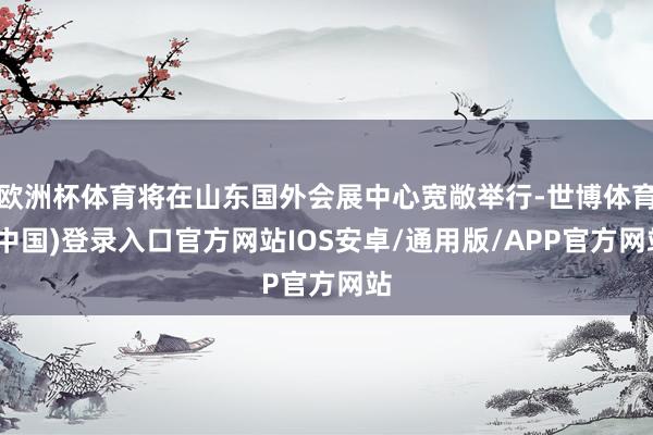 欧洲杯体育将在山东国外会展中心宽敞举行-世博体育(中国)登录入口官方网站IOS安卓/通用版/APP官方网站