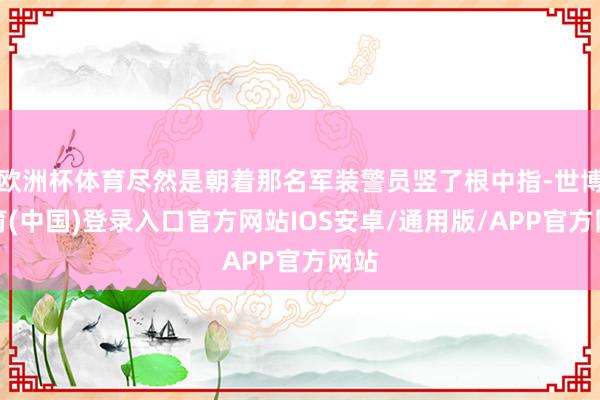 欧洲杯体育尽然是朝着那名军装警员竖了根中指-世博体育(中国)登录入口官方网站IOS安卓/通用版/APP官方网站