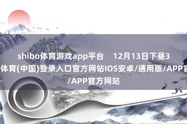 shibo体育游戏app平台 12月13日下昼3时-世博体育(中国)登录入口官方网站IOS安卓/通用版/APP官方网站