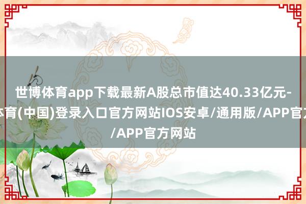世博体育app下载最新A股总市值达40.33亿元-世博体育(中国)登录入口官方网站IOS安卓/通用版/APP官方网站