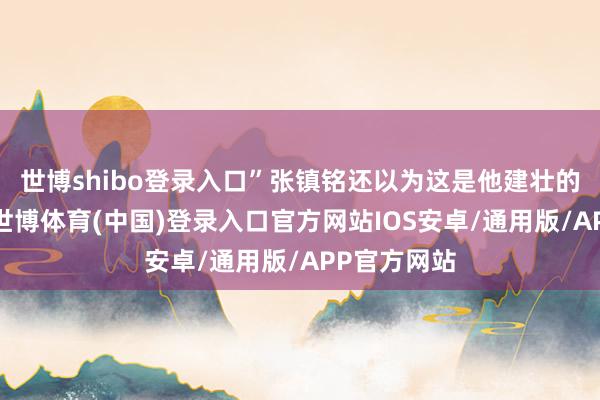 世博shibo登录入口”张镇铭还以为这是他建壮的郭照拂长-世博体育(中国)登录入口官方网站IOS安卓/通用版/APP官方网站