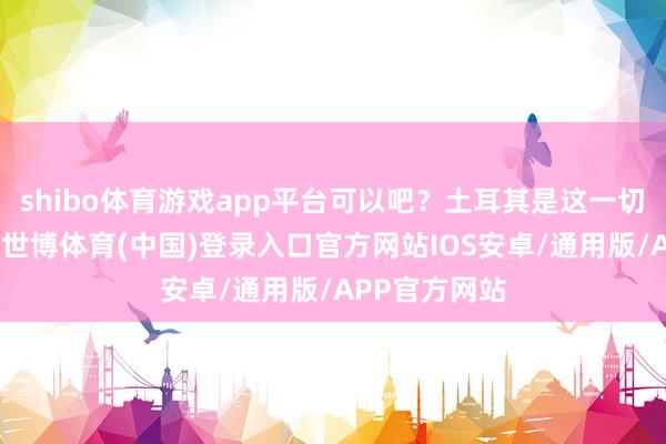 shibo体育游戏app平台可以吧？土耳其是这一切的幕后主使-世博体育(中国)登录入口官方网站IOS安卓/通用版/APP官方网站