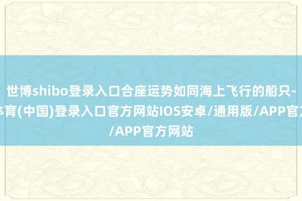 世博shibo登录入口合座运势如同海上飞行的船只-世博体育(中国)登录入口官方网站IOS安卓/通用版/APP官方网站