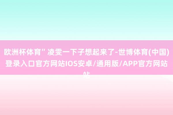 欧洲杯体育”凌雯一下子想起来了-世博体育(中国)登录入口官方网站IOS安卓/通用版/APP官方网站