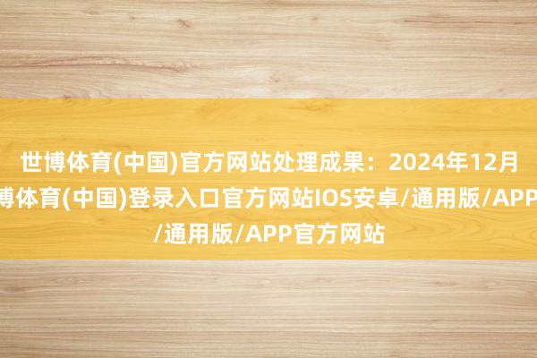 世博体育(中国)官方网站处理成果：2024年12月20日-世博体育(中国)登录入口官方网站IOS安卓/通用版/APP官方网站