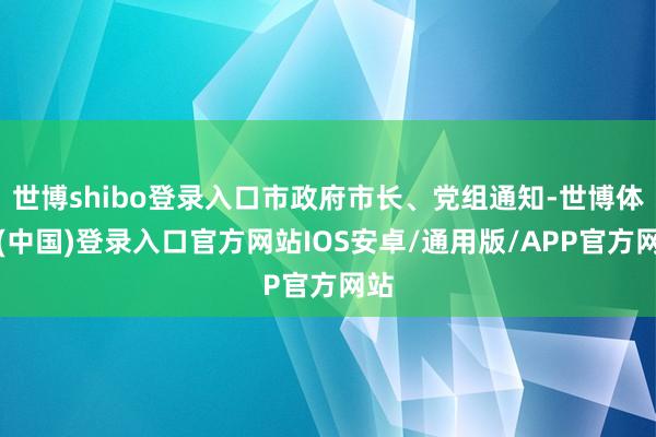 世博shibo登录入口市政府市长、党组通知-世博体育(中国)登录入口官方网站IOS安卓/通用版/APP官方网站