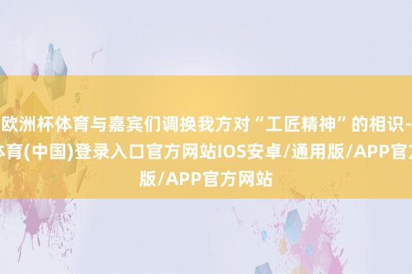 欧洲杯体育与嘉宾们调换我方对“工匠精神”的相识-世博体育(中国)登录入口官方网站IOS安卓/通用版/APP官方网站