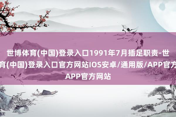 世博体育(中国)登录入口1991年7月插足职责-世博体育(中国)登录入口官方网站IOS安卓/通用版/APP官方网站