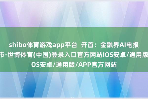 shibo体育游戏app平台  开首：金融界AI电报 发布于：北京市-世博体育(中国)登录入口官方网站IOS安卓/通用版/APP官方网站