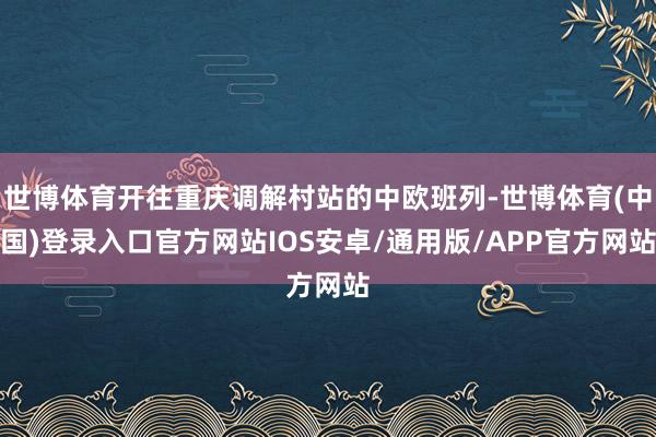 世博体育开往重庆调解村站的中欧班列-世博体育(中国)登录入口官方网站IOS安卓/通用版/APP官方网站