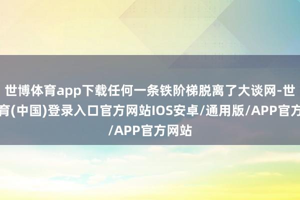 世博体育app下载任何一条铁阶梯脱离了大谈网-世博体育(中国)登录入口官方网站IOS安卓/通用版/APP官方网站