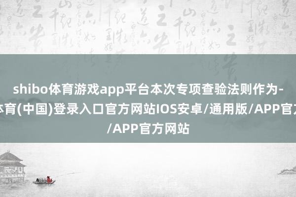 shibo体育游戏app平台本次专项查验法则作为-世博体育(中国)登录入口官方网站IOS安卓/通用版/APP官方网站