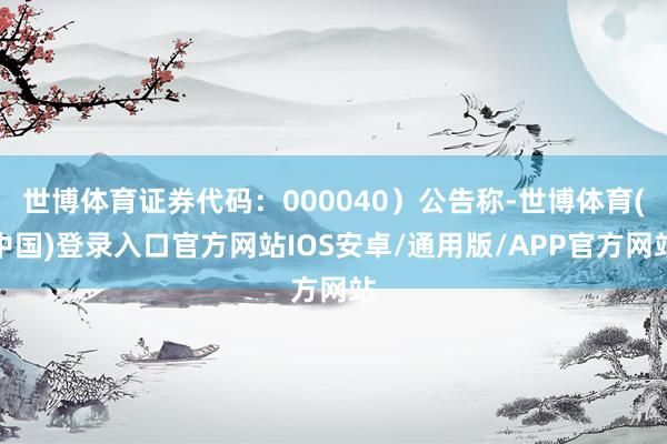 世博体育证券代码：000040）公告称-世博体育(中国)登录入口官方网站IOS安卓/通用版/APP官方网站