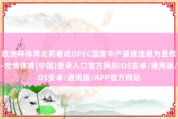 欧洲杯体育此前看成OPEC国度中产量建造最为显然的利比亚暗示-世博体育(中国)登录入口官方网站IOS安卓/通用版/APP官方网站