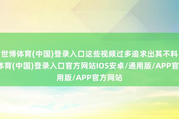 世博体育(中国)登录入口这些视频过多追求出其不料-世博体育(中国)登录入口官方网站IOS安卓/通用版/APP官方网站