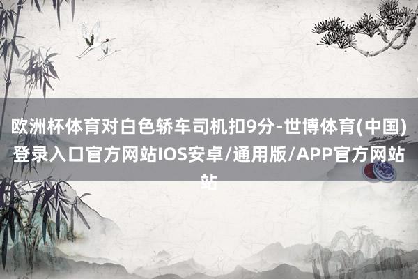 欧洲杯体育对白色轿车司机扣9分-世博体育(中国)登录入口官方网站IOS安卓/通用版/APP官方网站