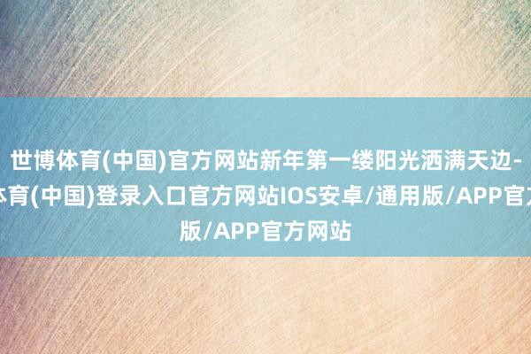 世博体育(中国)官方网站新年第一缕阳光洒满天边-世博体育(中国)登录入口官方网站IOS安卓/通用版/APP官方网站
