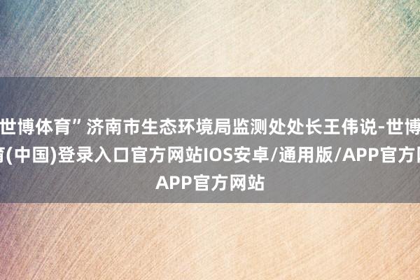 世博体育”济南市生态环境局监测处处长王伟说-世博体育(中国)登录入口官方网站IOS安卓/通用版/APP官方网站