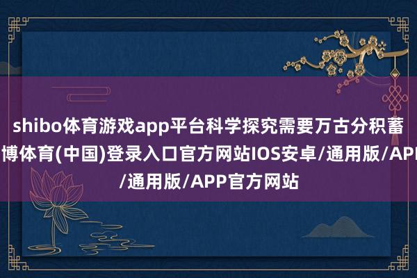 shibo体育游戏app平台科学探究需要万古分积蓄和探索-世博体育(中国)登录入口官方网站IOS安卓/通用版/APP官方网站
