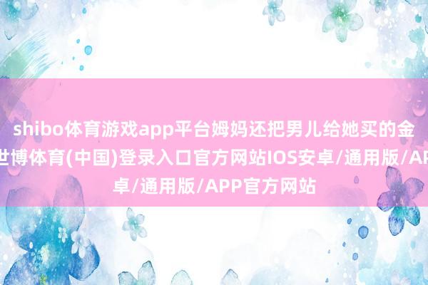 shibo体育游戏app平台姆妈还把男儿给她买的金首饰卖了-世博体育(中国)登录入口官方网站IOS安卓/通用版/APP官方网站
