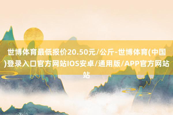 世博体育最低报价20.50元/公斤-世博体育(中国)登录入口官方网站IOS安卓/通用版/APP官方网站