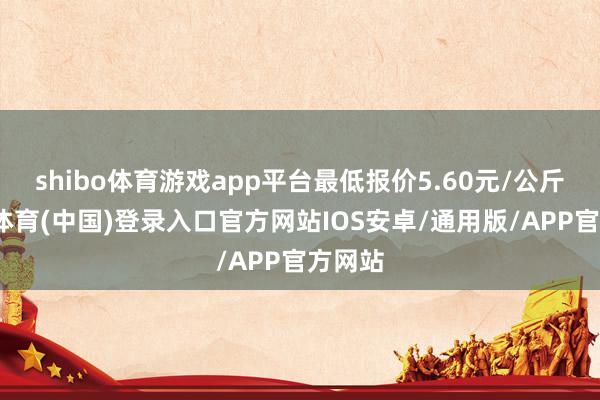 shibo体育游戏app平台最低报价5.60元/公斤-世博体育(中国)登录入口官方网站IOS安卓/通用版/APP官方网站