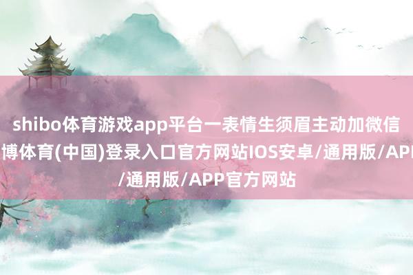 shibo体育游戏app平台一表情生须眉主动加微信关系她-世博体育(中国)登录入口官方网站IOS安卓/通用版/APP官方网站