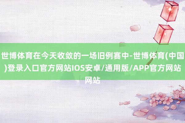 世博体育在今天收敛的一场旧例赛中-世博体育(中国)登录入口官方网站IOS安卓/通用版/APP官方网站