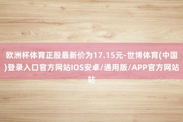 欧洲杯体育正股最新价为17.15元-世博体育(中国)登录入口官方网站IOS安卓/通用版/APP官方网站
