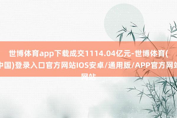 世博体育app下载成交1114.04亿元-世博体育(中国)登录入口官方网站IOS安卓/通用版/APP官方网站