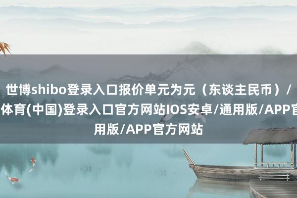 世博shibo登录入口报价单元为元(东谈主民币)/吨-世博体育(中国)登录入口官方网站IOS安卓/通用版/APP官方网站