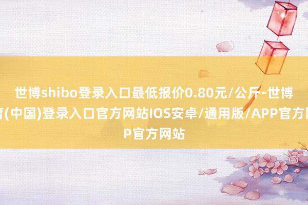 世博shibo登录入口最低报价0.80元/公斤-世博体育(中国)登录入口官方网站IOS安卓/通用版/APP官方网站