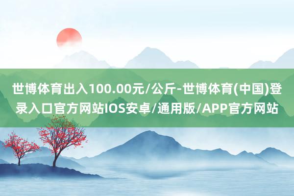 世博体育出入100.00元/公斤-世博体育(中国)登录入口官方网站IOS安卓/通用版/APP官方网站