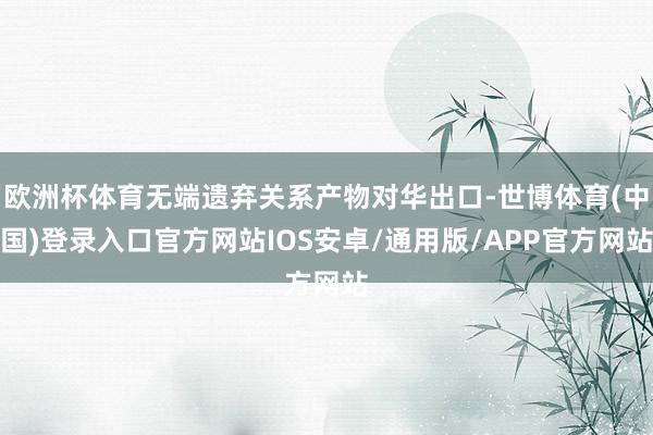 欧洲杯体育无端遗弃关系产物对华出口-世博体育(中国)登录入口官方网站IOS安卓/通用版/APP官方网站