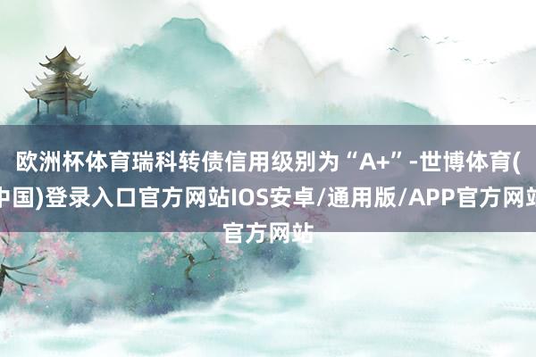 欧洲杯体育瑞科转债信用级别为“A+”-世博体育(中国)登录入口官方网站IOS安卓/通用版/APP官方网站