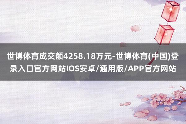 世博体育成交额4258.18万元-世博体育(中国)登录入口官方网站IOS安卓/通用版/APP官方网站