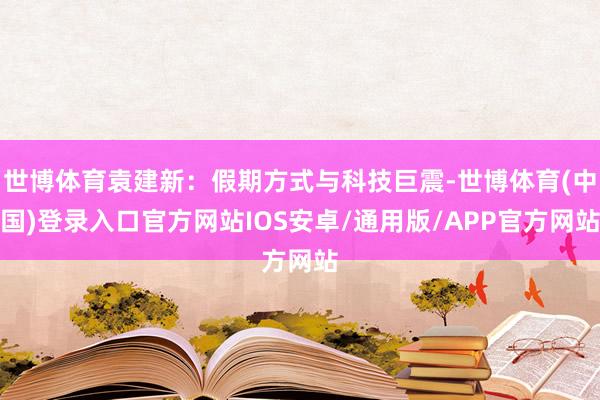 世博体育袁建新：假期方式与科技巨震-世博体育(中国)登录入口官方网站IOS安卓/通用版/APP官方网站