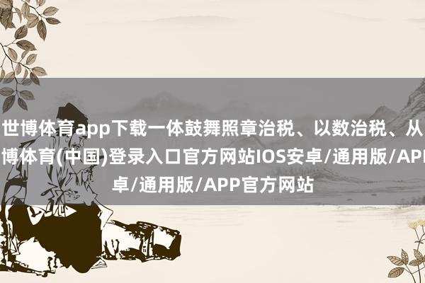 世博体育app下载一体鼓舞照章治税、以数治税、从严治税-世博体育(中国)登录入口官方网站IOS安卓/通用版/APP官方网站