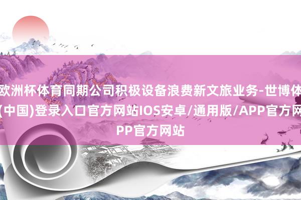 欧洲杯体育同期公司积极设备浪费新文旅业务-世博体育(中国)登录入口官方网站IOS安卓/通用版/APP官方网站