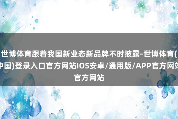 世博体育跟着我国新业态新品牌不时披露-世博体育(中国)登录入口官方网站IOS安卓/通用版/APP官方网站