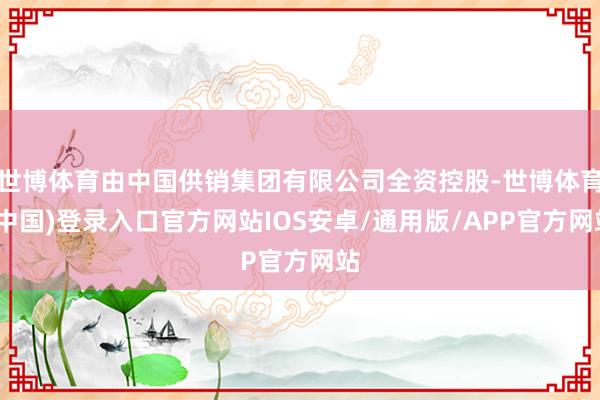 世博体育由中国供销集团有限公司全资控股-世博体育(中国)登录入口官方网站IOS安卓/通用版/APP官方网站