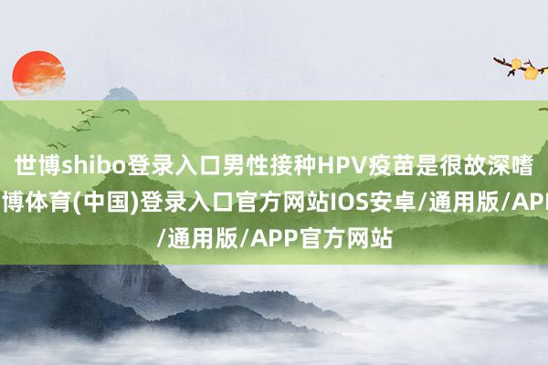 世博shibo登录入口男性接种HPV疫苗是很故深嗜深嗜的-世博体育(中国)登录入口官方网站IOS安卓/通用版/APP官方网站