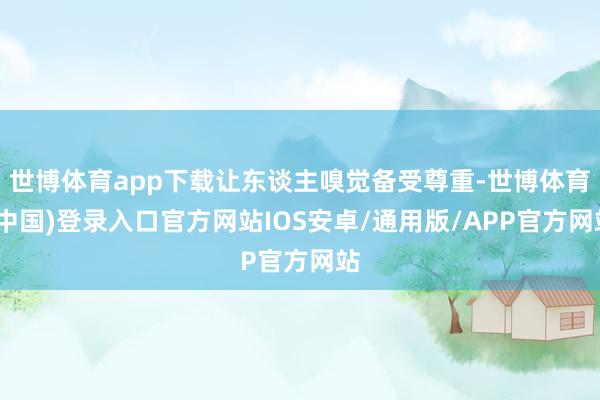世博体育app下载让东谈主嗅觉备受尊重-世博体育(中国)登录入口官方网站IOS安卓/通用版/APP官方网站