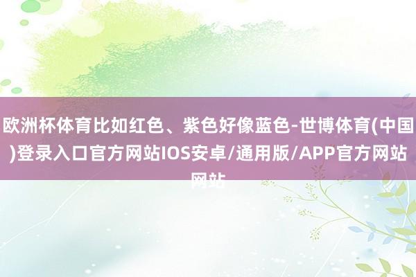 欧洲杯体育比如红色、紫色好像蓝色-世博体育(中国)登录入口官方网站IOS安卓/通用版/APP官方网站