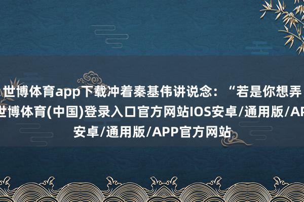 世博体育app下载冲着秦基伟讲说念：“若是你想弄明晰原因-世博体育(中国)登录入口官方网站IOS安卓/通用版/APP官方网站